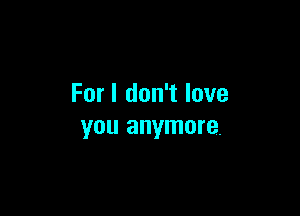 For I don't love

YOU anymore.