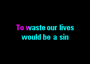 To waste our lives

would be a sin