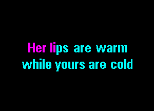 Her lips are warm

while yours are cold