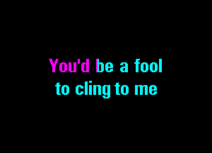 You'd be a fool

to cling to me