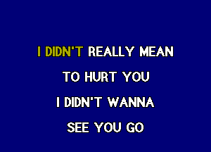 I DIDN'T REALLY MEAN

T0 HURT YOU
I DIDN'T WANNA
SEE YOU GO