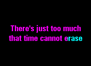 There's iust too much

that time cannot erase