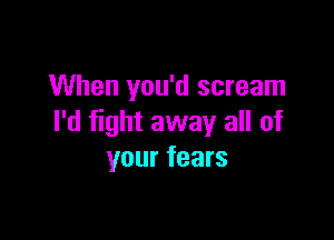 When you'd scream

I'd fight away all of
your fears