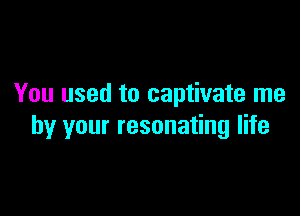 You used to captivate me

by your resonating life