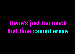 There's iust too much

that time cannot erase