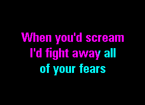 When you'd scream

I'd fight away all
of your fears