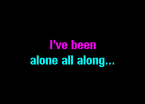 I've been

alone all along...