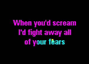 When you'd scream

I'd fight away all
of your fEars