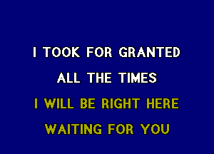 I TOOK FOR GRANTED

ALL THE TIMES
I WILL BE RIGHT HERE
WAITING FOR YOU