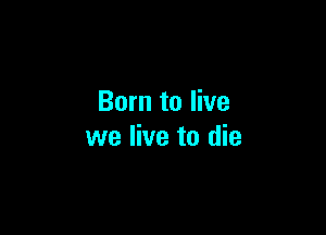 Born to live

we live to die