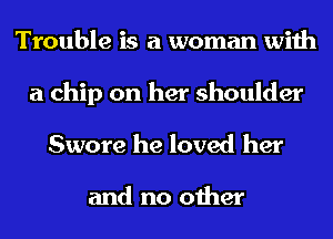 Trouble is a woman with

a chip on her shoulder
Swore he loved her

and no other