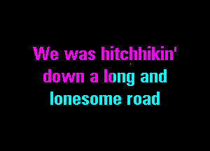 We was hitchhikin'

down a long and
lonesome road