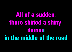 All of a sudden,
there shined a shiny

demon
in the middle of the road