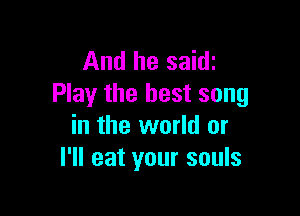 And he saith
Play the best song

in the world or
I'll eat your souls