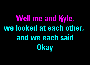 Well me and Kyle.
we looked at each other,

and we each said
Okay