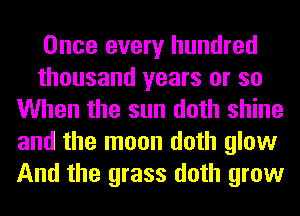 Once every hundred
thousand years or so
When the sun doth shine
and the moon doth glow
And the grass doth grow