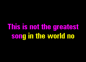 This is not the greatest

song in the world no