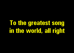 To the greatest song

in the world, all right