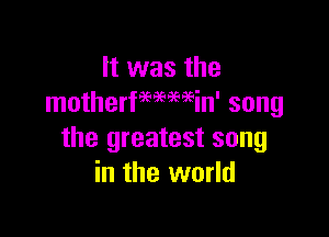 It was the
motherfWMin' song

the greatest song
in the world