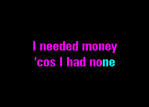 I needed money

'cos I had none