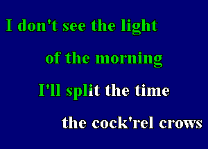 I don't see the light

of the morning

I'll split the time

the cock'rel crows