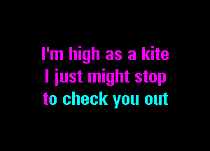 I'm high as a kite

I iust might stop
to check you out