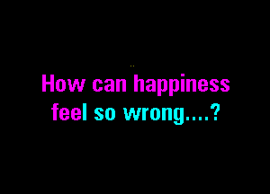 How can happiness

feel so wrong....?
