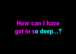 How can I have

got in so deep...?