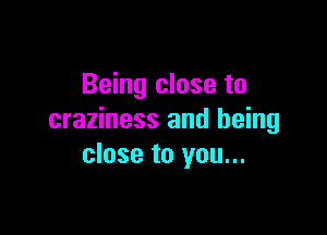 Being close to

craziness and being
close to you...