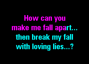 How can you
make me fall apart...

then break my fall
with loving lies...?