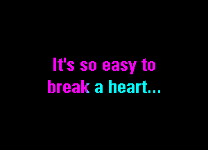 It's so easy to

break a heart...