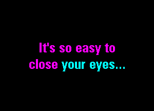 It's so easy to

close your eyes...