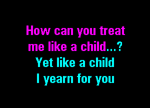 How can you treat
me like a child...?

Yet like a child
I yearn for you