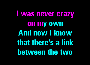 l was never crazy
on my own

And now I know
that there's a link
between the two