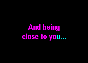 And being

close to you...