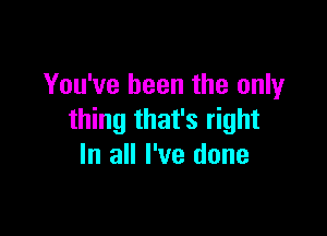 You've been the only

thing that's right
In all I've done