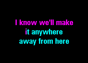 I know we'll make

it anywhere
away from here