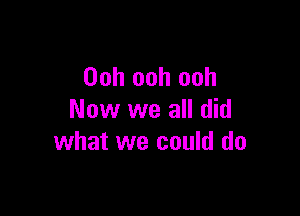 Ooh ooh ooh

Now we all did
what we could do