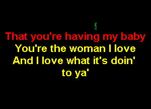 s
That you're having my baby
You're the woman I love

And I love what it's doin'
to ya'