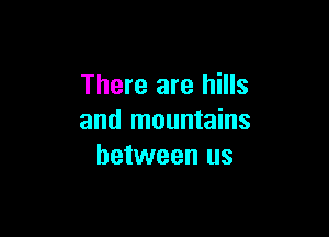 There are hills

and mountains
between us