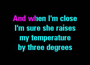 And when I'm close
I'm sure she raises

my temperature
by three degrees