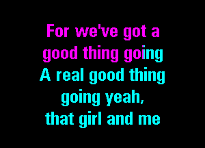 For we've got a
good thing going

A real good thing
going yeah,
that girl and me