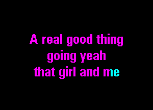 A real good thing

going yeah
that girl and me