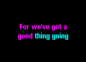 For we've got a

good thing going