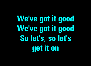 We've got it good
We've got it good

So let's. so let's
get it on