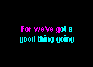 For we've got a

good thing going