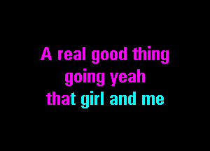 A real good thing

going yeah
that girl and me