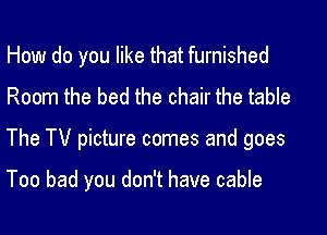 How do you like that furnished
Room the bed the chair the table

The TV picture comes and goes

Too bad you don't have cable
