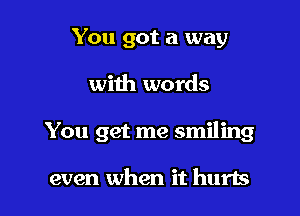 You got a way

with words

You get me smiling

even when it hurts