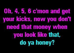 0h, 4, 5, 6 c'mon and get
your kicks, now you don't
need that money when
you look like that,
do ya honey?